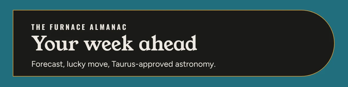 The Furnace Almanac. Your week ahead. Forecast, lucky move, Taurus-approved astronomy. Read it in Sunday Briefs.